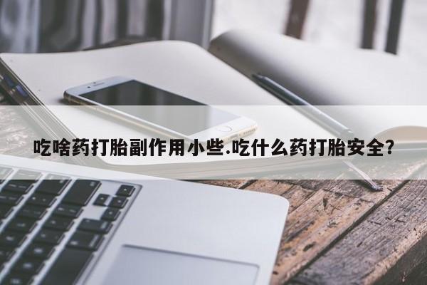 打胎药微信吃啥药打胎副作用小些.吃什么药打胎安全？