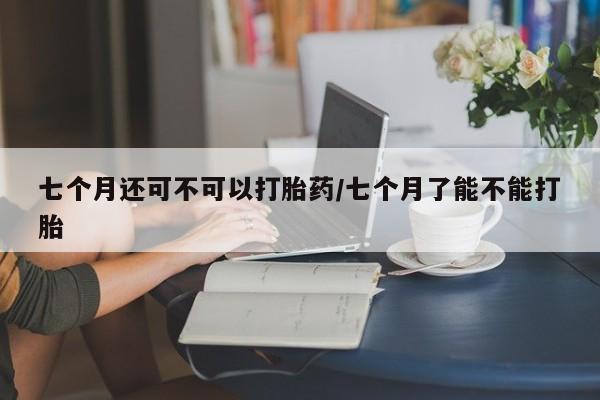 打胎药微信七个月还可不可以打胎药/七个月了能不能打胎