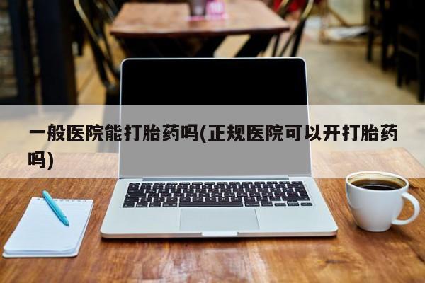 打胎药微信一般医院能打胎药吗(正规医院可以开打胎药吗)