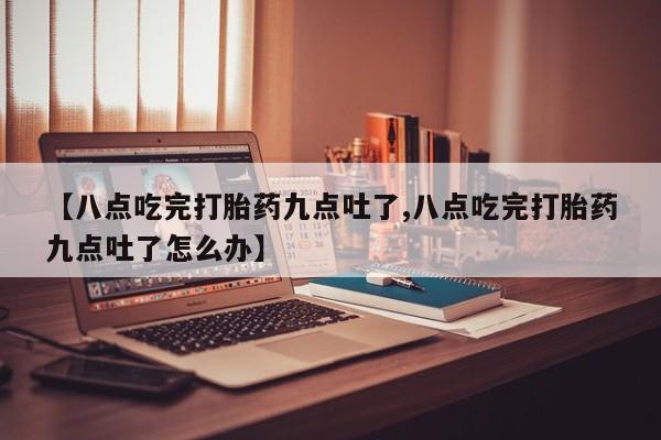 打胎药微信【八点吃完打胎药九点吐了,八点吃完打胎药九点吐了怎么办】