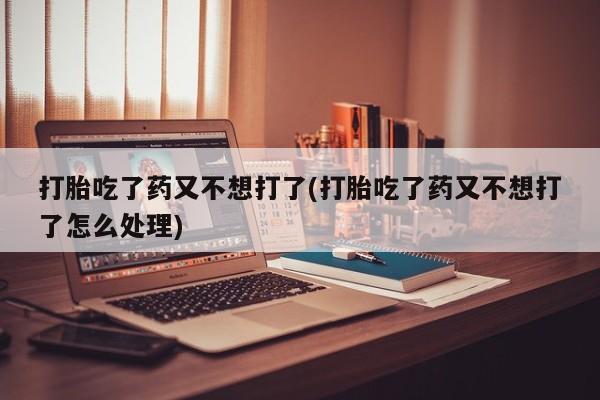 打胎药微信打胎吃了药又不想打了(打胎吃了药又不想打了怎么处理)