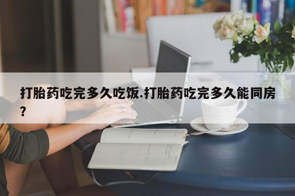 打胎药微信打胎药吃完多久吃饭.打胎药吃完多久能同房？