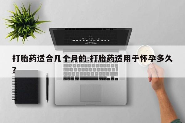 打胎药微信打胎药适合几个月的.打胎药适用于怀孕多久？
