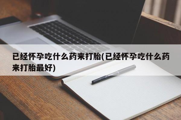 打胎药微信已经怀孕吃什么药来打胎(已经怀孕吃什么药来打胎最好)