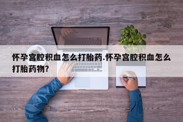打胎药微信怀孕宫腔积血怎么打胎药.怀孕宫腔积血怎么打胎药物？