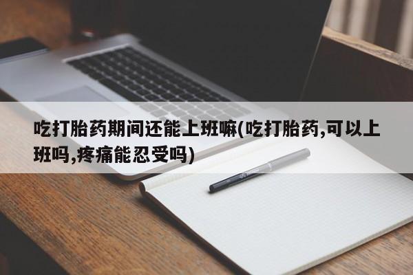 打胎药微信吃打胎药期间还能上班嘛(吃打胎药,可以上班吗,疼痛能忍受吗)