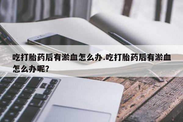 打胎药微信吃打胎药后有淤血怎么办.吃打胎药后有淤血怎么办呢？