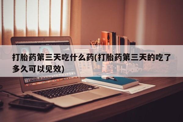 打胎药微信打胎药第三天吃什么药(打胎药第三天的吃了多久可以见效)