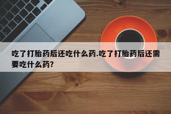 打胎药微信吃了打胎药后还吃什么药.吃了打胎药后还需要吃什么药？