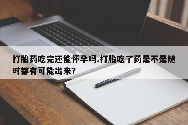 打胎药微信打胎药吃完还能怀孕吗.打胎吃了药是不是随时都有可能出来？