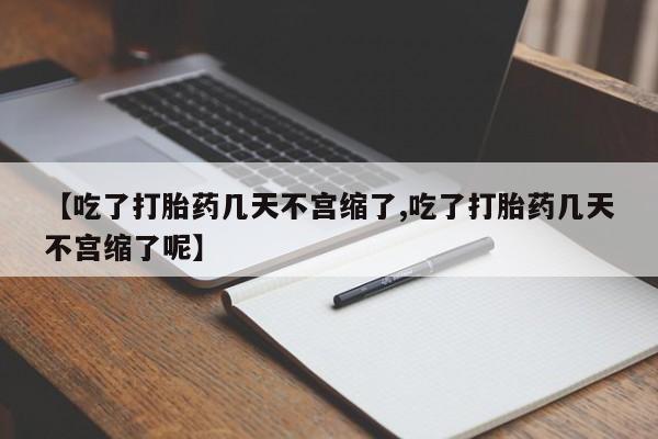 打胎药微信【吃了打胎药几天不宫缩了,吃了打胎药几天不宫缩了呢】