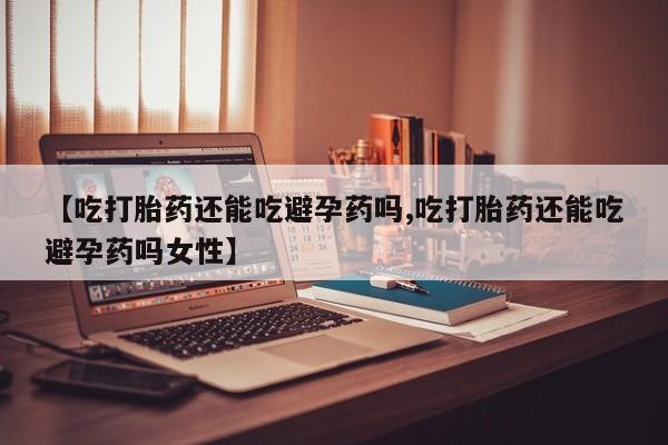 打胎药微信【吃打胎药还能吃避孕药吗,吃打胎药还能吃避孕药吗女性】