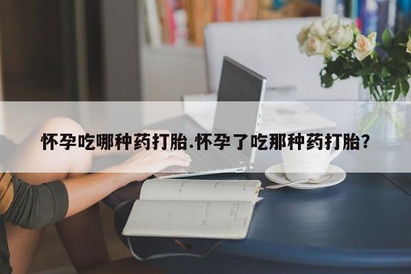 打胎药微信怀孕吃哪种药打胎.怀孕了吃那种药打胎？