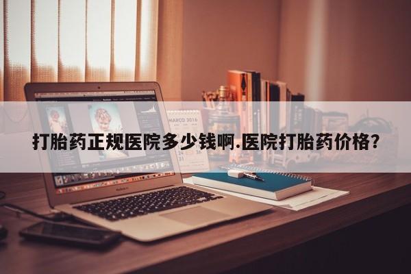 打胎药微信打胎药正规医院多少钱啊.医院打胎药价格？