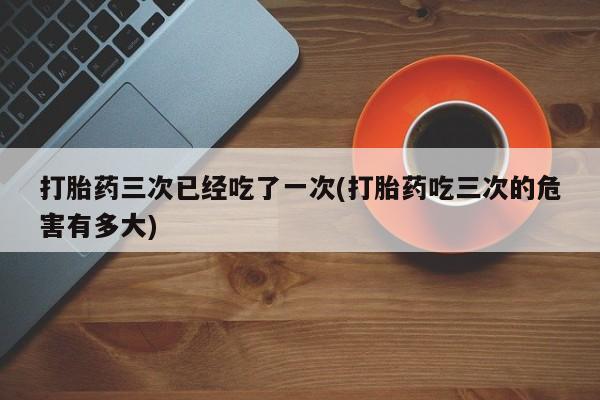 打胎药微信打胎药三次已经吃了一次(打胎药吃三次的危害有多大)