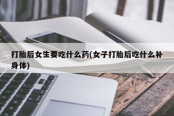 打胎药微信打胎后女生要吃什么药(女子打胎后吃什么补身体)