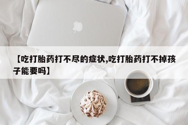打胎药微信【吃打胎药打不尽的症状,吃打胎药打不掉孩子能要吗】
