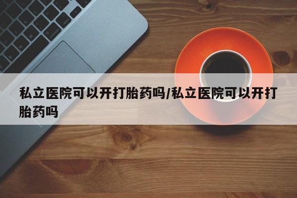 打胎药微信私立医院可以开打胎药吗/私立医院可以开打胎药吗