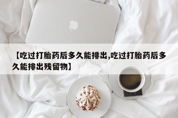 打胎药微信【吃过打胎药后多久能排出,吃过打胎药后多久能排出残留物】