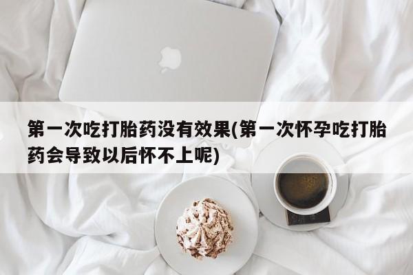 打胎药微信第一次吃打胎药没有效果(第一次怀孕吃打胎药会导致以后怀不上呢)