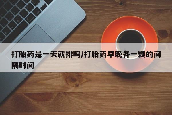 打胎药微信打胎药是一天就排吗/打胎药早晚各一颗的间隔时间