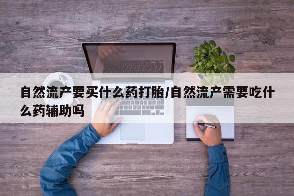 打胎药微信自然流产要买什么药打胎/自然流产需要吃什么药辅助吗
