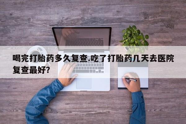 打胎药微信喝完打胎药多久复查.吃了打胎药几天去医院复查最好？