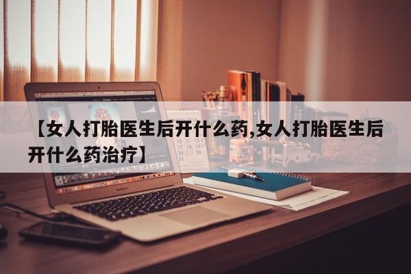 打胎药微信【女人打胎医生后开什么药,女人打胎医生后开什么药治疗】