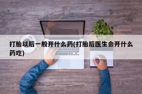 打胎药微信打胎以后一般开什么药(打胎后医生会开什么药吃)