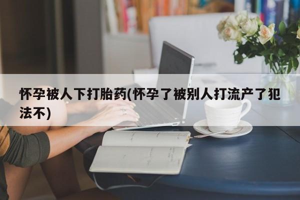 打胎药微信怀孕被人下打胎药(怀孕了被别人打流产了犯法不)