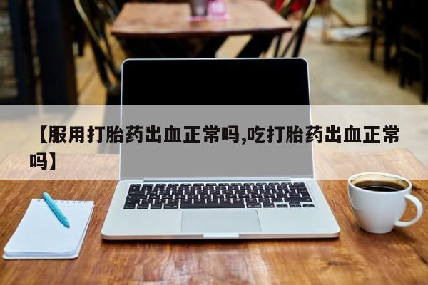 打胎药微信【服用打胎药出血正常吗,吃打胎药出血正常吗】