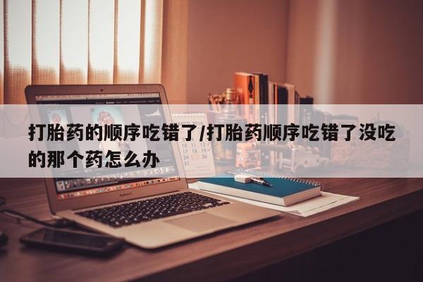 打胎药微信打胎药的顺序吃错了/打胎药顺序吃错了没吃的那个药怎么办