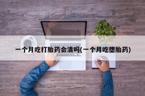 打胎药微信一个月吃打胎药会清吗(一个月吃堕胎药)