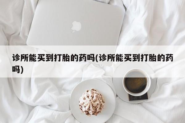 打胎药微信诊所能买到打胎的药吗(诊所能买到打胎的药吗)