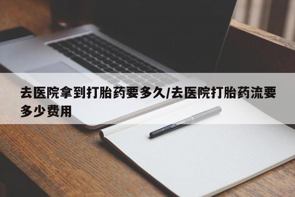 打胎药微信去医院拿到打胎药要多久/去医院打胎药流要多少费用
