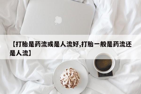 打胎药微信【打胎是药流或是人流好,打胎一般是药流还是人流】