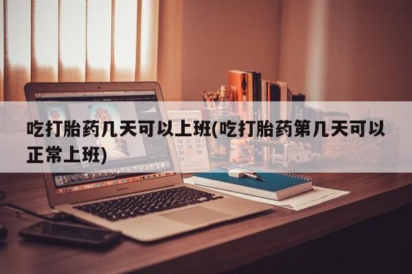 打胎药微信吃打胎药几天可以上班(吃打胎药第几天可以正常上班)