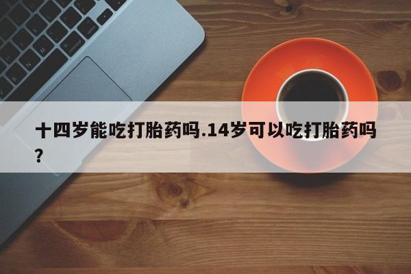 打胎药微信十四岁能吃打胎药吗.14岁可以吃打胎药吗？
