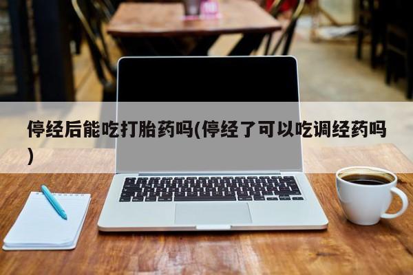 打胎药微信停经后能吃打胎药吗(停经了可以吃调经药吗)