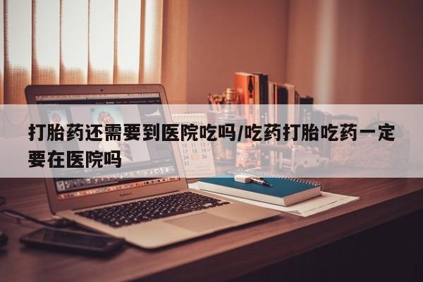 打胎药微信打胎药还需要到医院吃吗/吃药打胎吃药一定要在医院吗