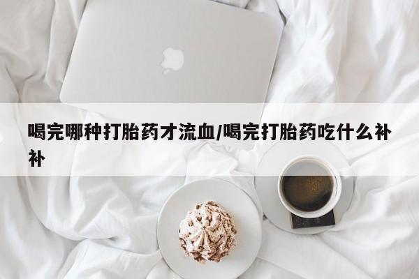 打胎药微信喝完哪种打胎药才流血/喝完打胎药吃什么补补