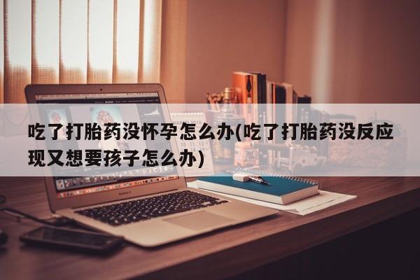 打胎药微信吃了打胎药没怀孕怎么办(吃了打胎药没反应现又想要孩子怎么办)