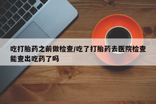 打胎药微信吃打胎药之前做检查/吃了打胎药去医院检查能查出吃药了吗