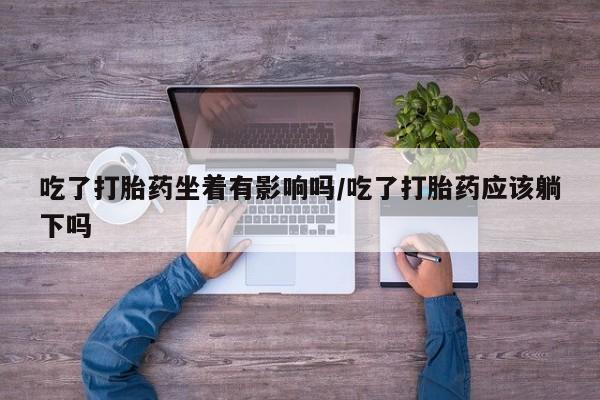 打胎药微信吃了打胎药坐着有影响吗/吃了打胎药应该躺下吗