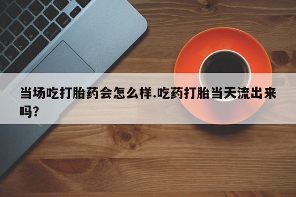 打胎药微信当场吃打胎药会怎么样.吃药打胎当天流出来吗？