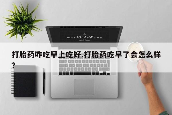 打胎药微信打胎药咋吃早上吃好.打胎药吃早了会怎么样？