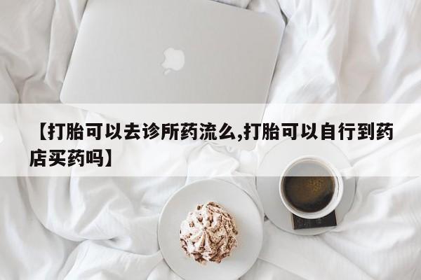 打胎药微信【打胎可以去诊所药流么,打胎可以自行到药店买药吗】