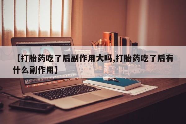 打胎药微信【打胎药吃了后副作用大吗,打胎药吃了后有什么副作用】