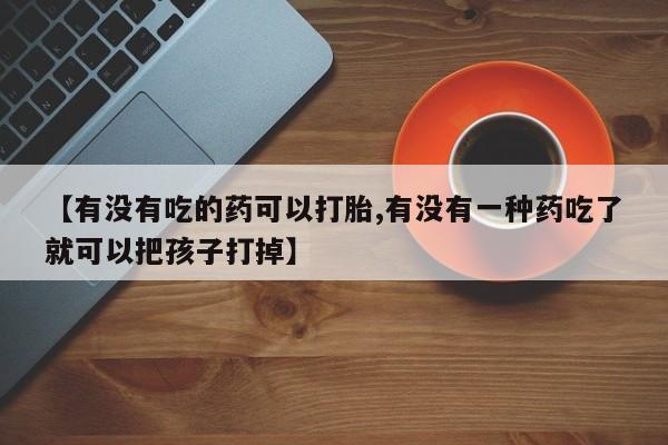 打胎药微信【有没有吃的药可以打胎,有没有一种药吃了就可以把孩子打掉】