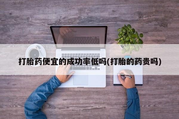 打胎药微信打胎药便宜的成功率低吗(打胎的药贵吗)